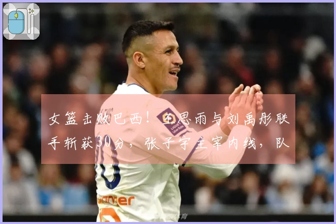 女篮击败巴西！王思雨与刘禹彤联手斩获30分，张子宇主宰内线，队友表现不佳