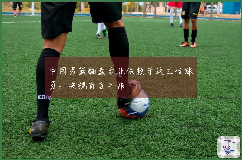 中国男篮翻盘台北依赖于这三位球员，央视直言不讳
