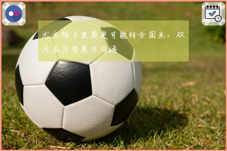 尤文维卡里奥更可能转会国米，双方本月将展开沟通