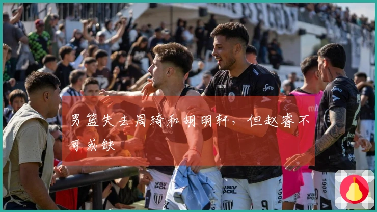 男篮失去周琦和胡明轩，但赵睿不可或缺