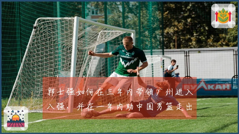 郭士强如何在三年内带领广州进入八强，并在一年内助中国男篮走出低谷？