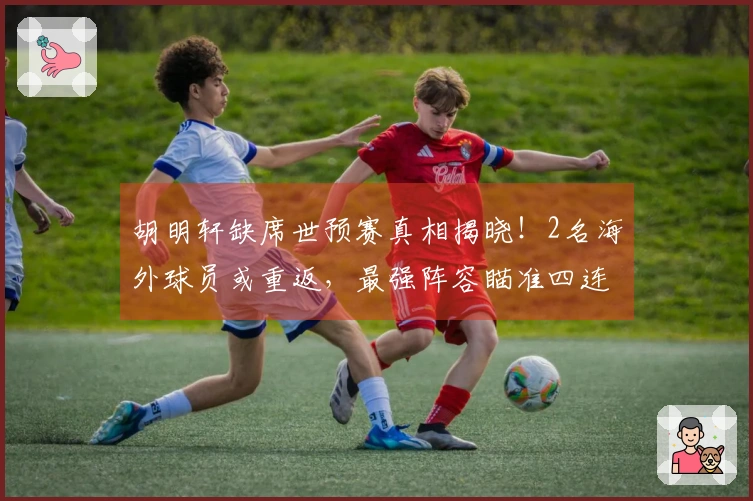 胡明轩缺席世预赛真相揭晓！2名海外球员或重返，最强阵容瞄准四连胜。