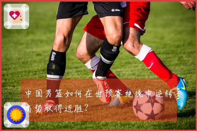 中国男篮如何在世预赛绝境中逆转局势取得连胜？