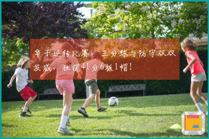 华子逆转比赛，三分球与防守双双发威，独揽41分6板1帽！