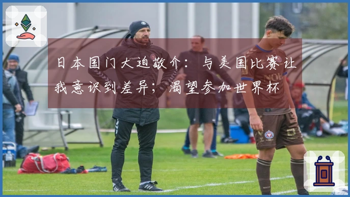 日本国门大迫敬介：与美国比赛让我意识到差异；渴望参加世界杯