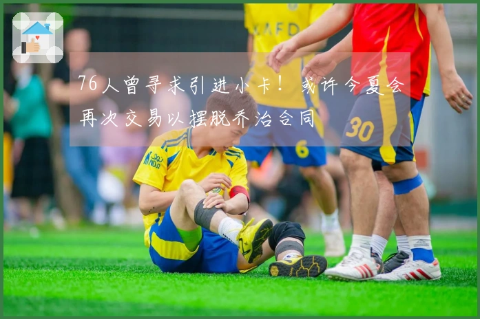 76人曾寻求引进小卡！或许今夏会再次交易以摆脱乔治合同