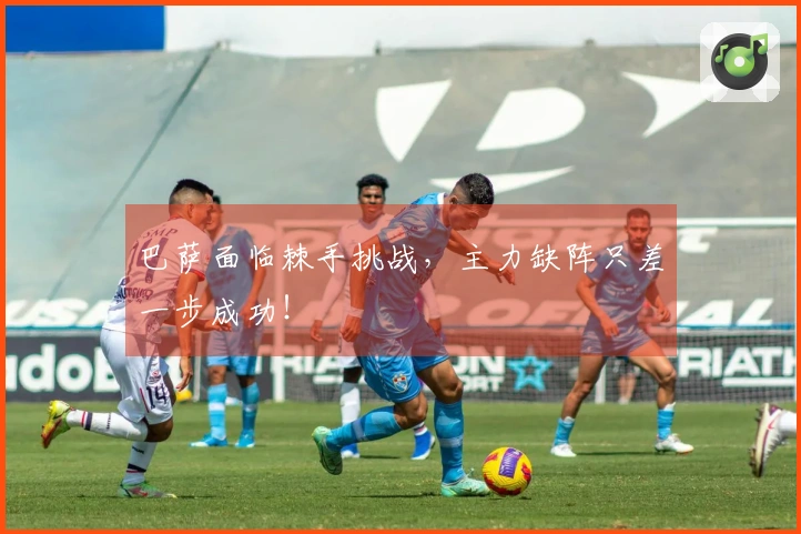 巴萨面临棘手挑战，主力缺阵只差一步成功！