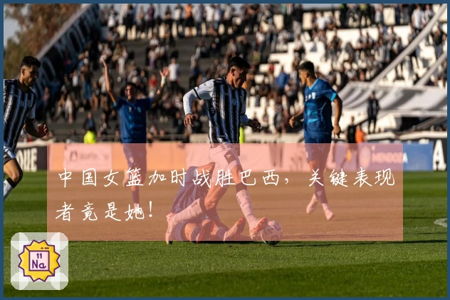 中国女篮加时战胜巴西，关键表现者竟是她！