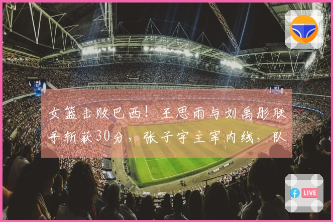 女篮击败巴西！王思雨与刘禹彤联手斩获30分，张子宇主宰内线，队友表现不佳