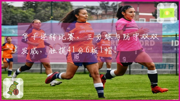 华子逆转比赛，三分球与防守双双发威，独揽41分6板1帽！