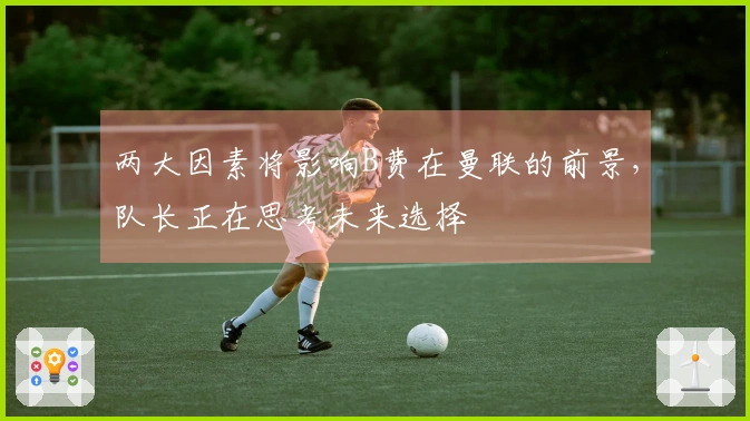 两大因素将影响B费在曼联的前景，队长正在思考未来选择