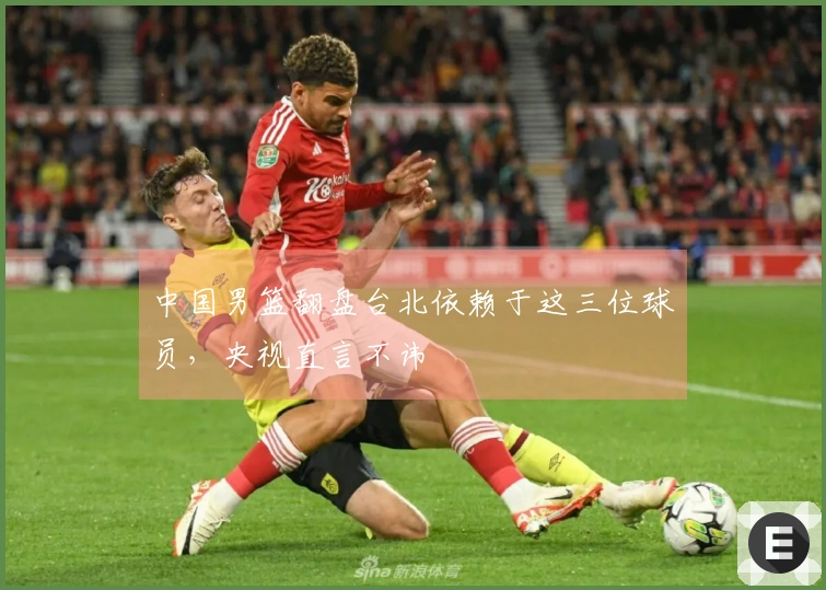 中国男篮翻盘台北依赖于这三位球员，央视直言不讳