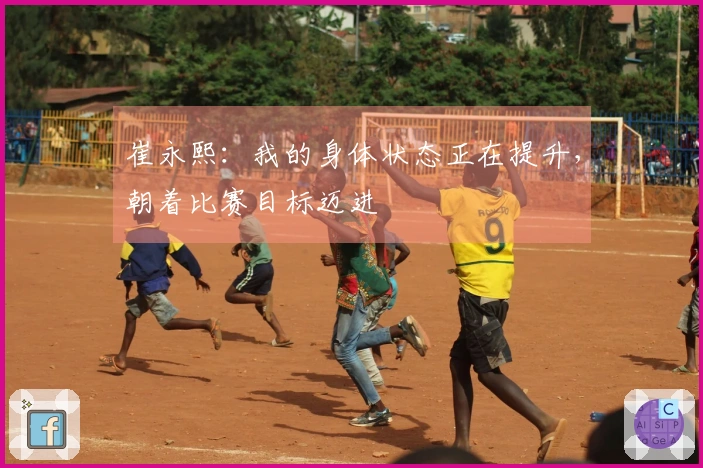 崔永熙：我的身体状态正在提升，朝着比赛目标迈进