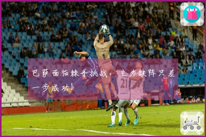 巴萨面临棘手挑战，主力缺阵只差一步成功！