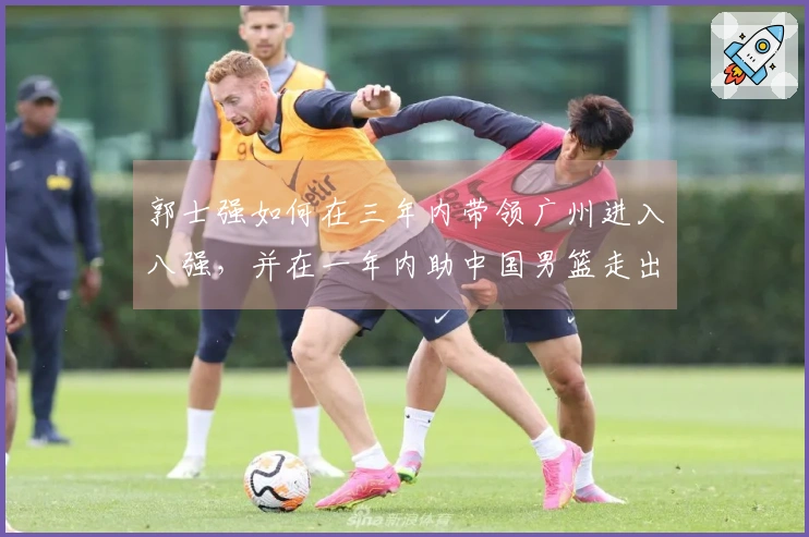 郭士强如何在三年内带领广州进入八强，并在一年内助中国男篮走出低谷？