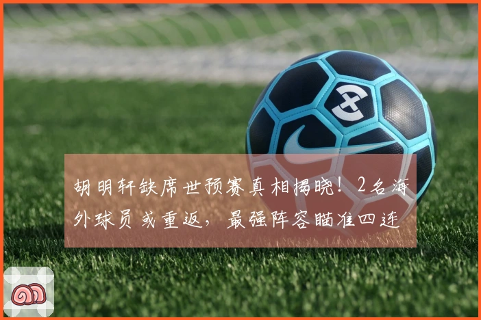 胡明轩缺席世预赛真相揭晓！2名海外球员或重返，最强阵容瞄准四连胜。