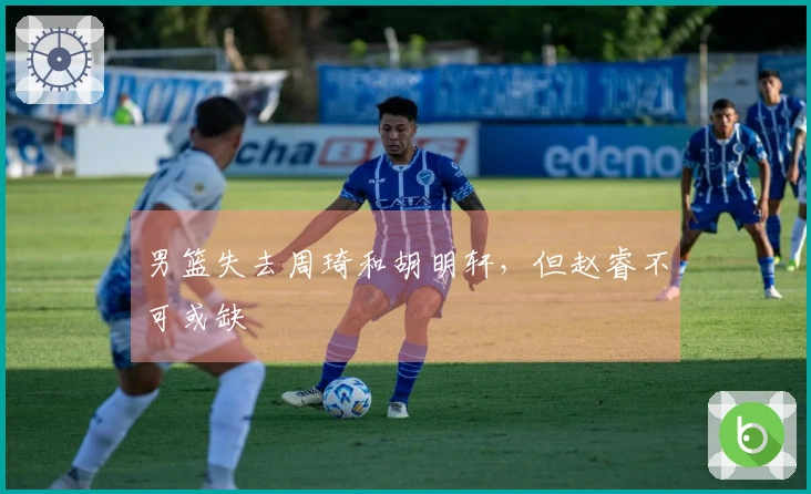 男篮失去周琦和胡明轩，但赵睿不可或缺